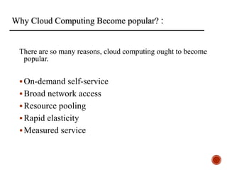 Why Cloud Computing Become popular? :
There are so many reasons, cloud computing ought to become
popular.
On-demand self-service
Broad network access
Resource pooling
Rapid elasticity
Measured service
 