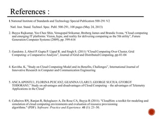 References
1.National Institute of Standards and Technology Special Publication 500-291 V2
Natl. Inst. Stand. Technol. Spec. Publ. 500-291, 108 pages (May 24, 2013)
2. Buyya Rajkumar, Yeo Chee Shin, Venugopal Srikumar, Broberg James and Brandic Ivona, “Cloud computing
and emerging IT platforms: Vision, hype, and reality for delivering computing as the 5th utility”, Future
Generation Computer Systems (2009), pp. 599-616
3. Gandotra .I, Abrol P. Gupta P. Uppal R. and Singh S. (2011) “Cloud Computing Over Cluster, Grid
Computing: a Comparative Analysis”, Journal of Grid and Distributed Computing, pp-01-04
4. Kavitha. K, ”Study on Cloud Computing Model and its Benefits, Challenges”, International Journal of
Innovative Research in Computer and Communication Engineering
5. ANCAAPOSTU1, FLORINA PUICAN2, GEANINA ULARU3, GEORGE SUCIU4, GYORGY
TODORAN5,” Study on advantages and disadvantages of Cloud Computing – the advantages of Telemetry
Applications in the Cloud”
6. Calheiros RN, Ranjan R, Beloglazov A, De Rose CA, Buyya R (2011). "CloudSim: a toolkit for modeling and
simulation of cloud computing environments and evaluation of resource provisioning
algorithms." (PDF). Software: Practice and Experience. 41 (1): 23–50.
 