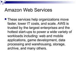 Amazon Web Services
 These services help organizations move
faster, lower IT costs, and scale. AWS is
trusted by the largest enterprises and the
hottest start-ups to power a wide variety of
workloads including: web and mobile
applications, game development, data
processing and warehousing, storage,
archive, and many others.
 