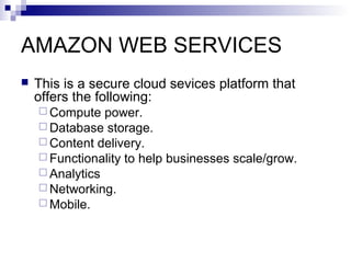 AMAZON WEB SERVICES
 This is a secure cloud sevices platform that
offers the following:
 Compute power.
 Database storage.
 Content delivery.
 Functionality to help businesses scale/grow.
 Analytics
 Networking.
 Mobile.
 