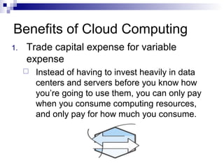 Benefits of Cloud Computing
1. Trade capital expense for variable
expense
 Instead of having to invest heavily in data
centers and servers before you know how
you’re going to use them, you can only pay
when you consume computing resources,
and only pay for how much you consume.
 