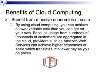 2. Benefit from massive economies of scale
 By using cloud computing, you can achieve
a lower variable cost than you can get on
your own. Because usage from hundreds of
thousands of customers are aggregated in
the cloud, providers such as Amazon Web
Services can achieve higher economies of
scale which translates into lower pay as you
go prices.
Benefits of Cloud Computing
 
