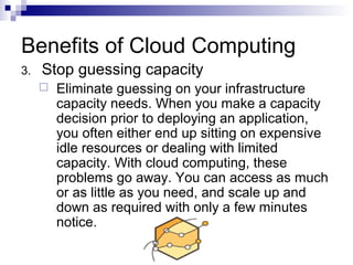 3. Stop guessing capacity
 Eliminate guessing on your infrastructure
capacity needs. When you make a capacity
decision prior to deploying an application,
you often either end up sitting on expensive
idle resources or dealing with limited
capacity. With cloud computing, these
problems go away. You can access as much
or as little as you need, and scale up and
down as required with only a few minutes
notice.
Benefits of Cloud Computing
 