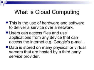 What is Cloud Computing
 This is the use of hardware and software
to deliver a service over a network.
 Users can access files and use
applications from any device that can
access the internet e.g. Google's g-mail.
 Data is stored on many physical or virtual
servers that are hosted by a third party
service provider.
 