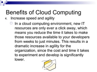 4. Increase speed and agility
 In a cloud computing environment, new IT
resources are only ever a click away, which
means you reduce the time it takes to make
those resources available to your developers
from weeks to just minutes. This results in a
dramatic increase in agility for the
organization, since the cost and time it takes
to experiment and develop is significantly
lower.
Benefits of Cloud Computing
 