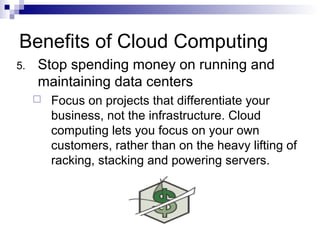 5. Stop spending money on running and
maintaining data centers
 Focus on projects that differentiate your
business, not the infrastructure. Cloud
computing lets you focus on your own
customers, rather than on the heavy lifting of
racking, stacking and powering servers.
Benefits of Cloud Computing
 