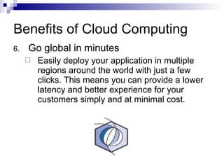 6. Go global in minutes
 Easily deploy your application in multiple
regions around the world with just a few
clicks. This means you can provide a lower
latency and better experience for your
customers simply and at minimal cost.
Benefits of Cloud Computing
 