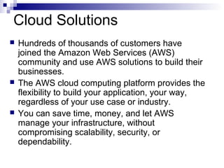 Cloud Solutions
 Hundreds of thousands of customers have
joined the Amazon Web Services (AWS)
community and use AWS solutions to build their
businesses.
 The AWS cloud computing platform provides the
flexibility to build your application, your way,
regardless of your use case or industry.
 You can save time, money, and let AWS
manage your infrastructure, without
compromising scalability, security, or
dependability.
 