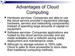 Advantages of Cloud
Computing
 Hardware services- Companies are able to use
the cloud service provider’s equipment (storage,
hardware, servers and networking components).
Instead of spending large amounts of capital on
equipment.
 Software services- Companies applications are
hosted by the cloud service provider and are
made available over a network saving costly
deployment and maintenance costs.
 Although no storage solution is 100% safe.
Cloud is safer & more accessible to store data
than traditional computing methods.
 
