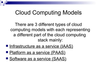 Cloud Computing Models
There are 3 different types of cloud
computing models with each representing
a different part of the cloud computing
stack mainly:
 Infrastructure as a service (IAAS)
 Platform as a service (PAAS)
 Software as a service (SAAS)
 