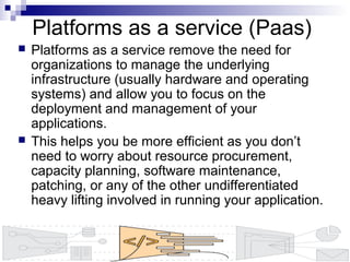 Platforms as a service (Paas)
 Platforms as a service remove the need for
organizations to manage the underlying
infrastructure (usually hardware and operating
systems) and allow you to focus on the
deployment and management of your
applications.
 This helps you be more efficient as you don’t
need to worry about resource procurement,
capacity planning, software maintenance,
patching, or any of the other undifferentiated
heavy lifting involved in running your application.
 