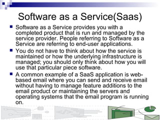 Software as a Service(Saas)
 Software as a Service provides you with a
completed product that is run and managed by the
service provider. People referring to Software as a
Service are referring to end-user applications.
 You do not have to think about how the service is
maintained or how the underlying infrastructure is
managed; you should only think about how you will
use that particular piece software.
 A common example of a SaaS application is web-
based email where you can send and receive email
without having to manage feature additions to the
email product or maintaining the servers and
operating systems that the email program is running
on.
 