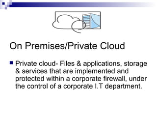 On Premises/Private Cloud
 Private cloud- Files & applications, storage
& services that are implemented and
protected within a corporate firewall, under
the control of a corporate I.T department.
 