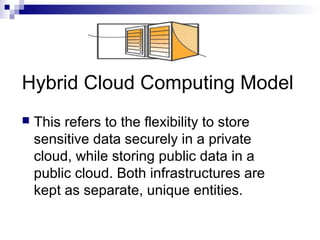Hybrid Cloud Computing Model
 This refers to the flexibility to store
sensitive data securely in a private
cloud, while storing public data in a
public cloud. Both infrastructures are
kept as separate, unique entities.
 