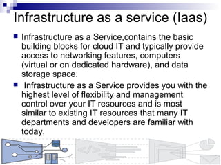 Infrastructure as a service (Iaas)
 Infrastructure as a Service,contains the basic
building blocks for cloud IT and typically provide
access to networking features, computers
(virtual or on dedicated hardware), and data
storage space.
 Infrastructure as a Service provides you with the
highest level of flexibility and management
control over your IT resources and is most
similar to existing IT resources that many IT
departments and developers are familiar with
today.
 