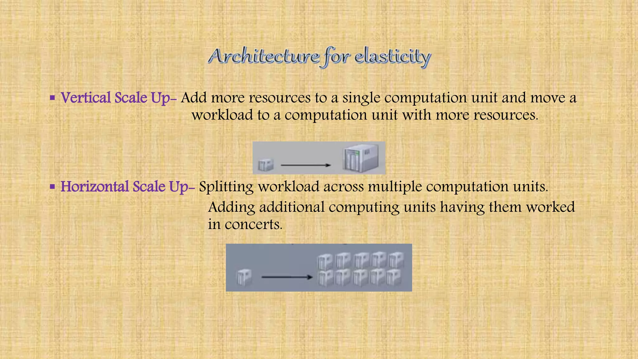 Vertical Scale Up- Add more resources to a single computation unit and move a
workload to a computation unit with more resources.
 Horizontal Scale Up- Splitting workload across multiple computation units.
Adding additional computing units having them worked
in concerts.
 