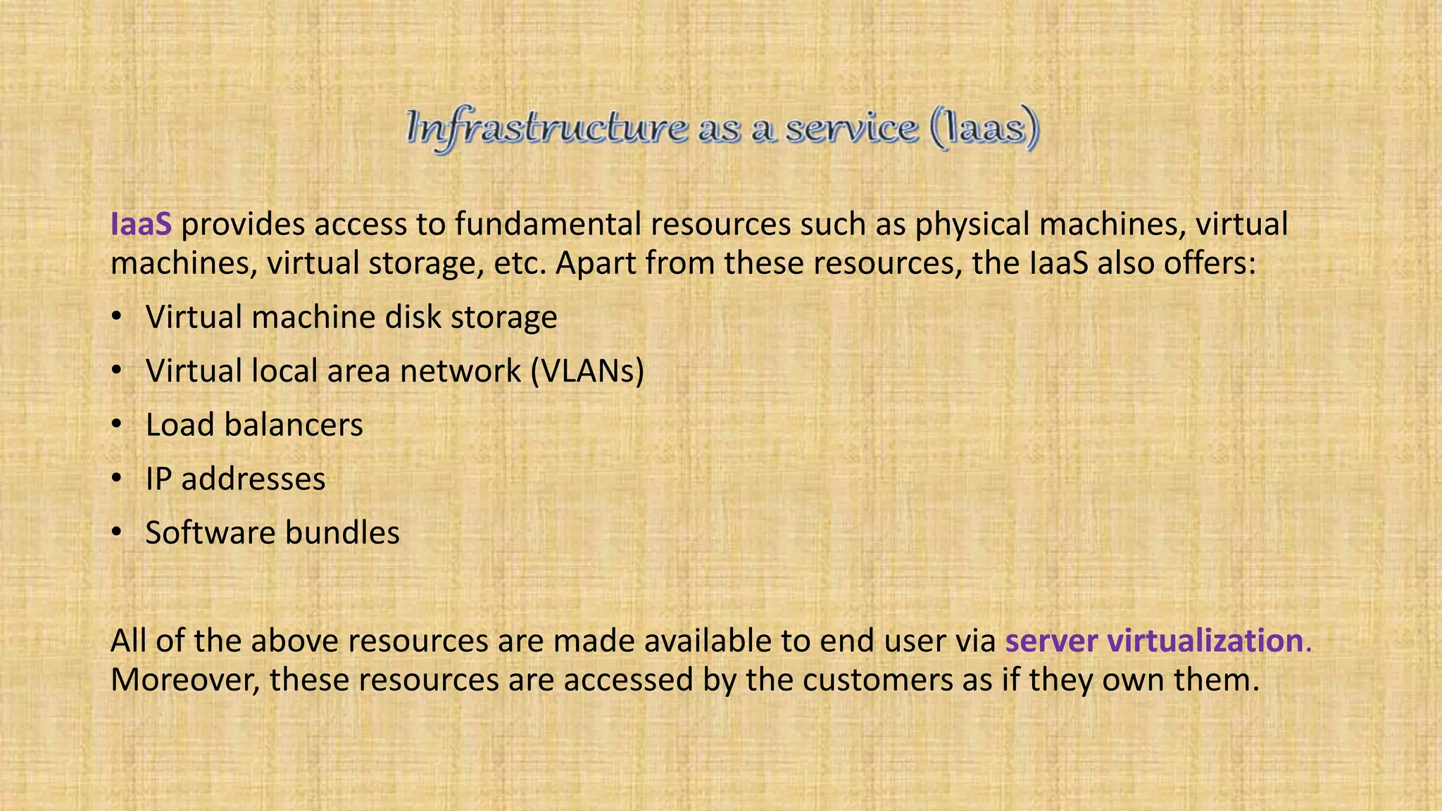 IaaS provides access to fundamental resources such as physical machines, virtual
machines, virtual storage, etc. Apart from these resources, the IaaS also offers:
• Virtual machine disk storage
• Virtual local area network (VLANs)
• Load balancers
• IP addresses
• Software bundles
All of the above resources are made available to end user via server virtualization.
Moreover, these resources are accessed by the customers as if they own them.
 