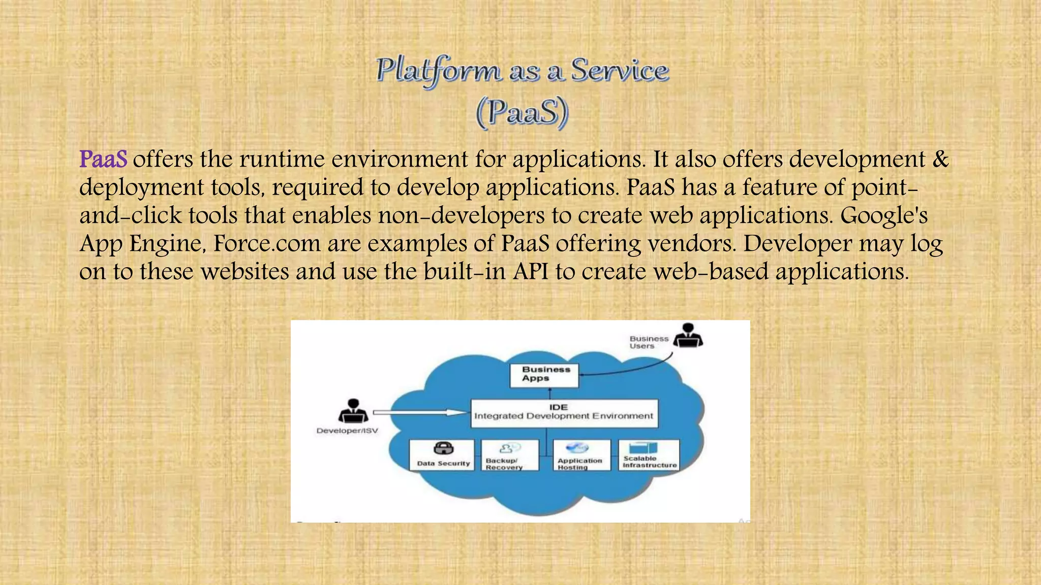 PaaS offers the runtime environment for applications. It also offers development &
deployment tools, required to develop applications. PaaS has a feature of point-
and-click tools that enables non-developers to create web applications. Google's
App Engine, Force.com are examples of PaaS offering vendors. Developer may log
on to these websites and use the built-in API to create web-based applications.
 