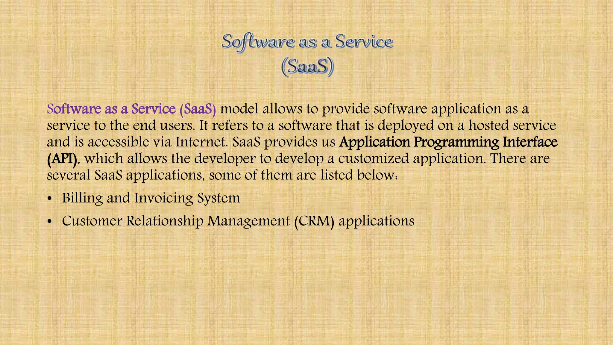 Software as a Service (SaaS) model allows to provide software application as a
service to the end users. It refers to a software that is deployed on a hosted service
and is accessible via Internet. SaaS provides us Application Programming Interface
(API), which allows the developer to develop a customized application. There are
several SaaS applications, some of them are listed below:
• Billing and Invoicing System
• Customer Relationship Management (CRM) applications
 