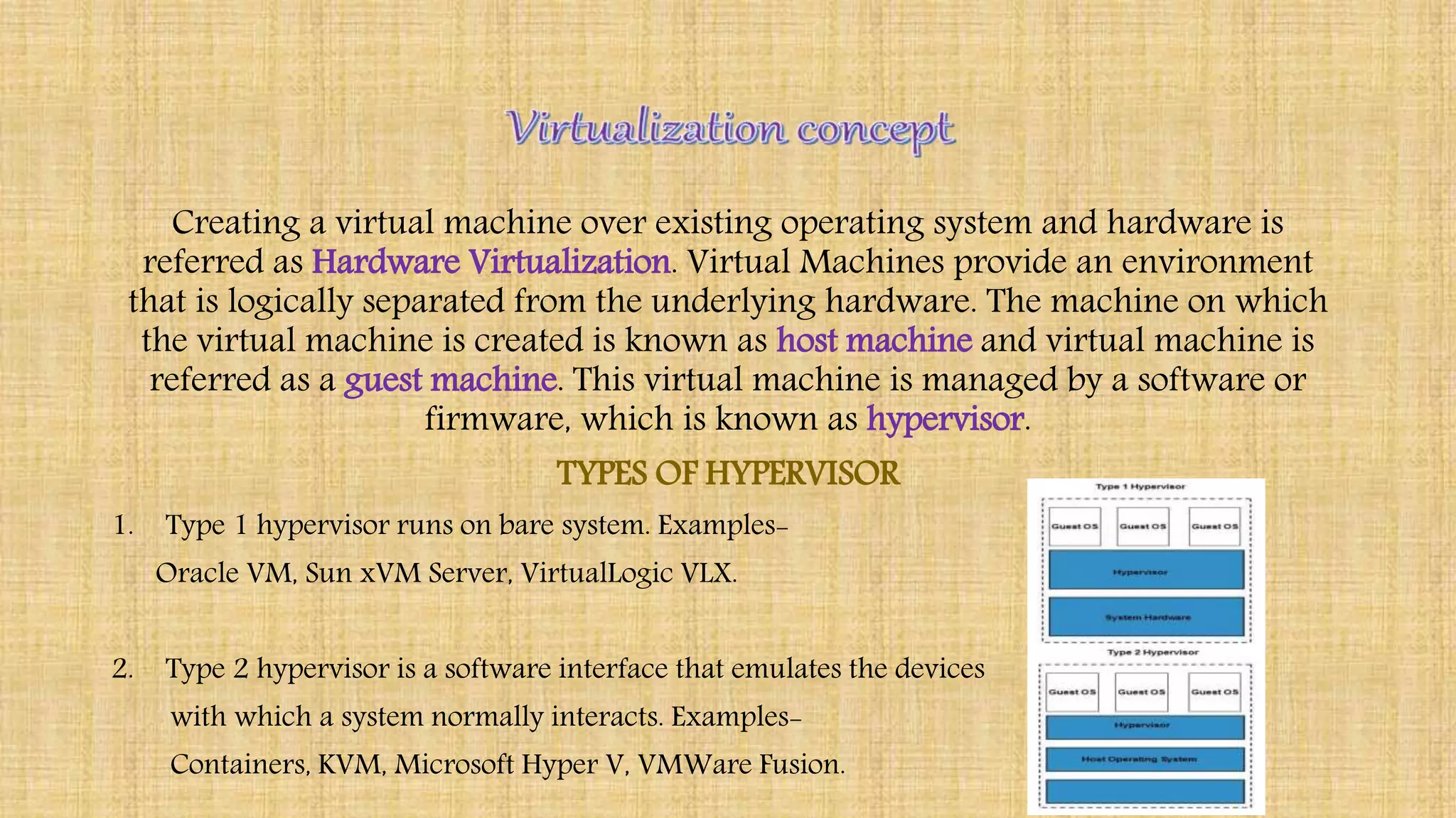 Creating a virtual machine over existing operating system and hardware is
referred as Hardware Virtualization. Virtual Machines provide an environment
that is logically separated from the underlying hardware. The machine on which
the virtual machine is created is known as host machine and virtual machine is
referred as a guest machine. This virtual machine is managed by a software or
firmware, which is known as hypervisor.
TYPES OF HYPERVISOR
1. Type 1 hypervisor runs on bare system. Examples-
Oracle VM, Sun xVM Server, VirtualLogic VLX.
2. Type 2 hypervisor is a software interface that emulates the devices
with which a system normally interacts. Examples-
Containers, KVM, Microsoft Hyper V, VMWare Fusion.
 