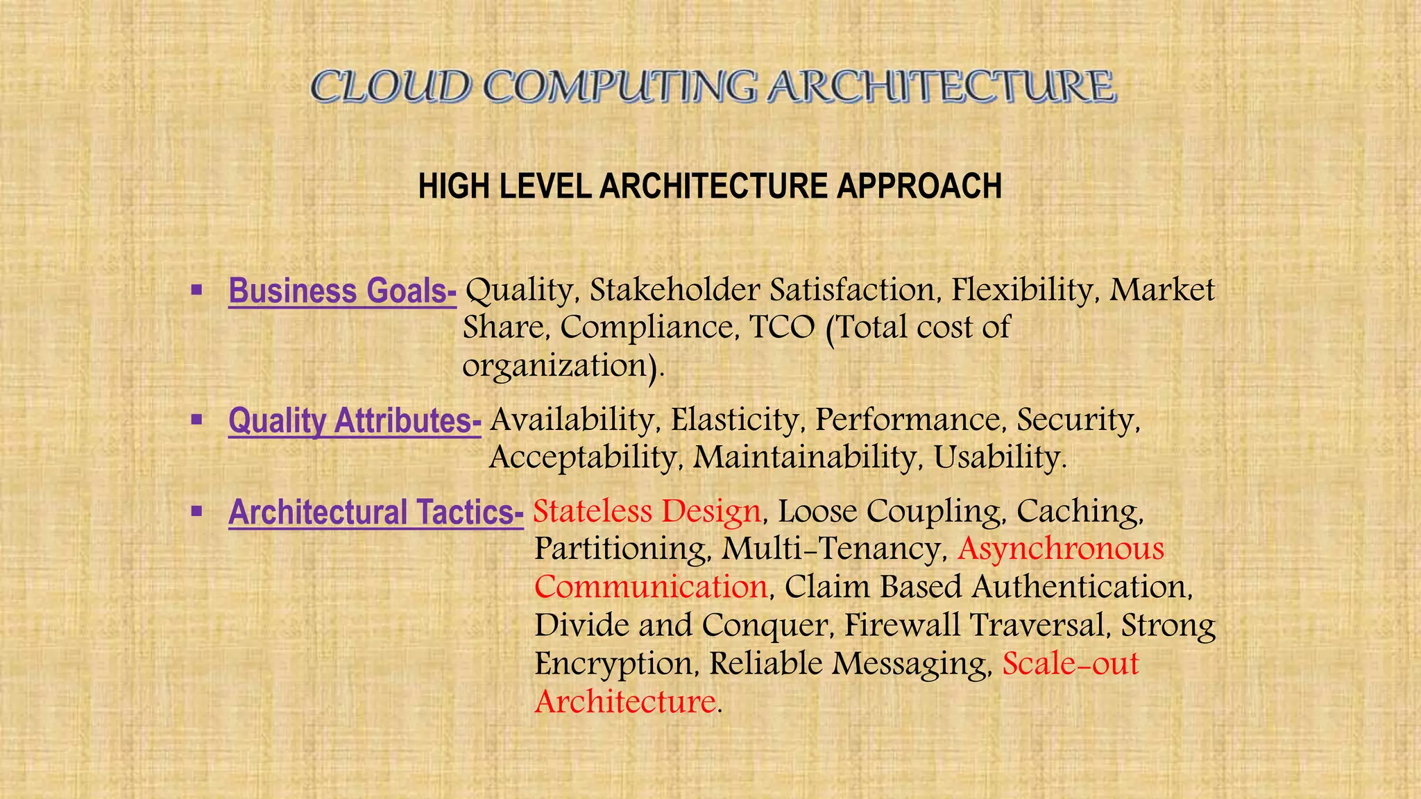HIGH LEVEL ARCHITECTURE APPROACH
 Business Goals- Quality, Stakeholder Satisfaction, Flexibility, Market
Share, Compliance, TCO (Total cost of
organization).
 Quality Attributes- Availability, Elasticity, Performance, Security,
Acceptability, Maintainability, Usability.
 Architectural Tactics- Stateless Design, Loose Coupling, Caching,
Partitioning, Multi-Tenancy, Asynchronous
Communication, Claim Based Authentication,
Divide and Conquer, Firewall Traversal, Strong
Encryption, Reliable Messaging, Scale-out
Architecture.
 