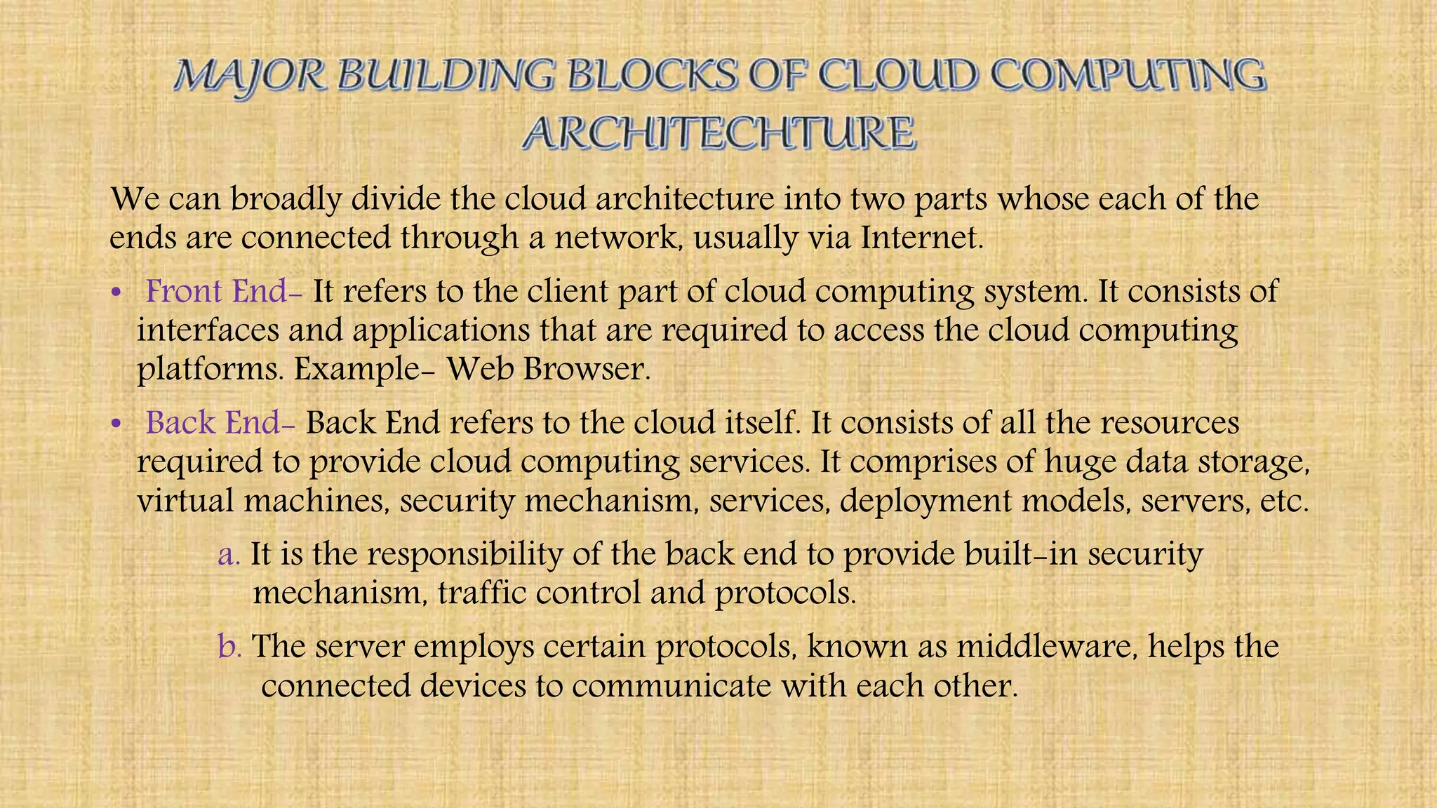 We can broadly divide the cloud architecture into two parts whose each of the
ends are connected through a network, usually via Internet.
• Front End- It refers to the client part of cloud computing system. It consists of
interfaces and applications that are required to access the cloud computing
platforms. Example- Web Browser.
• Back End- Back End refers to the cloud itself. It consists of all the resources
required to provide cloud computing services. It comprises of huge data storage,
virtual machines, security mechanism, services, deployment models, servers, etc.
a. It is the responsibility of the back end to provide built-in security
mechanism, traffic control and protocols.
b. The server employs certain protocols, known as middleware, helps the
connected devices to communicate with each other.
 