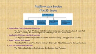• Stand-alone Development Environments
The Stand-alone PaaS Works As An Independent Entity For A Specific Function. It Does Not
Include Licensing, Technical Dependencies On Specific SaaS Applications.
• Application Delivery-only Environments
The Application Delivery PaaS Includes On-demand Scaling And Application Security.
• Open Platform As A Service
Open PaaS Offers An Open Source Software That Helps A PaaS Provider To Run Applications.
• Add-on Development Facilities
The Add-on PaaS Allows To Customize The Existing SaaS Platform.
 