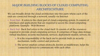 We can broadly divide the cloud architecture into two parts whose each of the
ends are connected through a network, usually via Internet.
• Front End- It refers to the client part of cloud computing system. It consists of
interfaces and applications that are required to access the cloud computing
platforms. Example- Web Browser.
• Back End- Back End refers to the cloud itself. It consists of all the resources
required to provide cloud computing services. It comprises of huge data storage,
virtual machines, security mechanism, services, deployment models, servers, etc.
a. It is the responsibility of the back end to provide built-in security
mechanism, traffic control and protocols.
b. The server employs certain protocols, known as middleware, helps the
connected devices to communicate with each other.
 