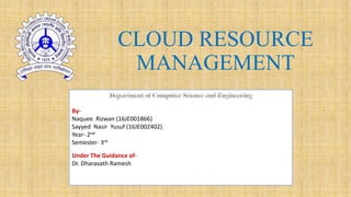 CLOUD RESOURCE
MANAGEMENT
By-
Naquee Rizwan (16JE001866)
Sayyed Nasir Yusuf (16JE002402)
Year- 2nd
Semester- 3rd
Under The Guidance of-
Dr. Dharavath Ramesh
 