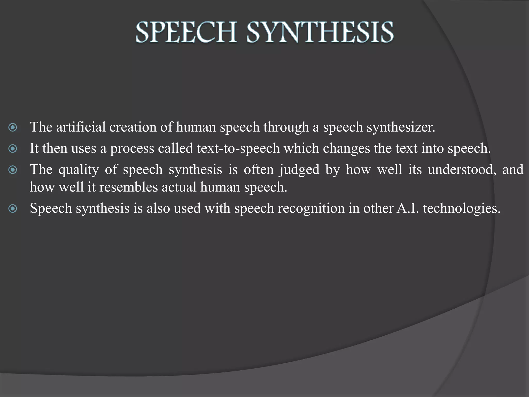  The artificial creation of human speech through a speech synthesizer.
 It then uses a process called text-to-speech which changes the text into speech.
 The quality of speech synthesis is often judged by how well its understood, and
how well it resembles actual human speech.
 Speech synthesis is also used with speech recognition in other A.I. technologies.
 