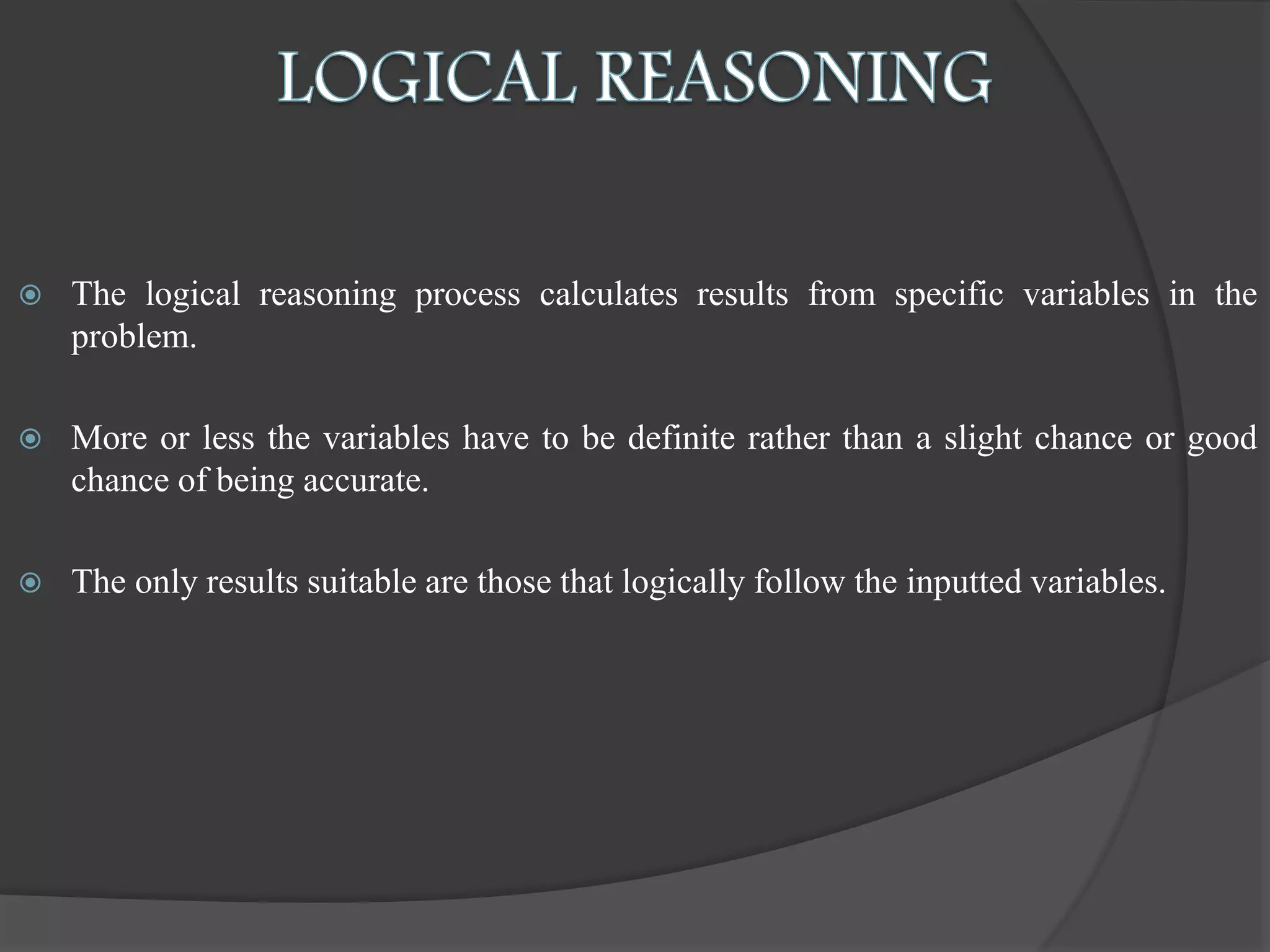  The logical reasoning process calculates results from specific variables in the
problem.
 More or less the variables have to be definite rather than a slight chance or good
chance of being accurate.
 The only results suitable are those that logically follow the inputted variables.
 