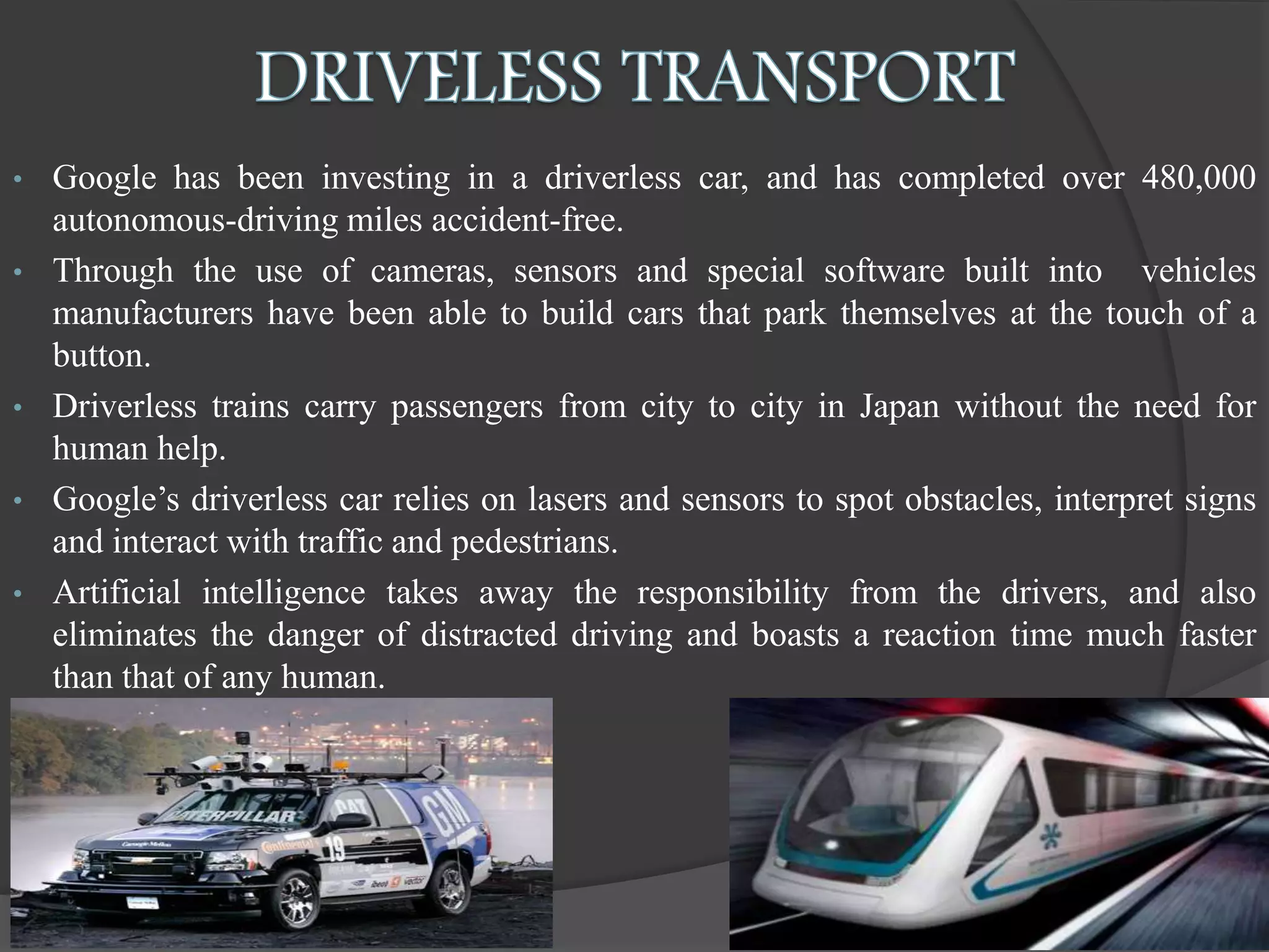 • Google has been investing in a driverless car, and has completed over 480,000
autonomous-driving miles accident-free.
• Through the use of cameras, sensors and special software built into vehicles
manufacturers have been able to build cars that park themselves at the touch of a
button.
• Driverless trains carry passengers from city to city in Japan without the need for
human help.
• Google’s driverless car relies on lasers and sensors to spot obstacles, interpret signs
and interact with traffic and pedestrians.
• Artificial intelligence takes away the responsibility from the drivers, and also
eliminates the danger of distracted driving and boasts a reaction time much faster
than that of any human.
 