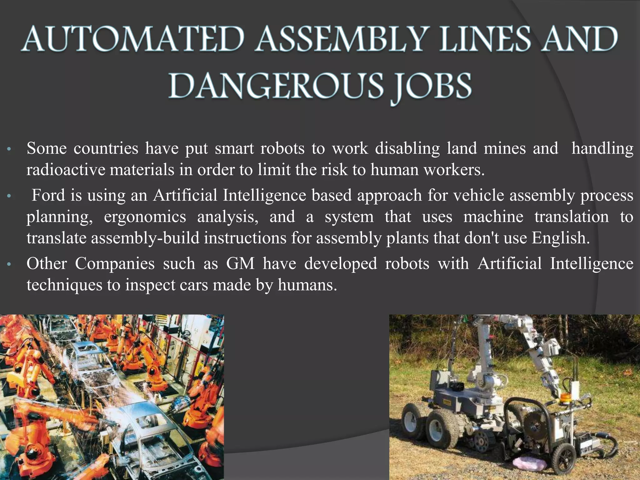 • Some countries have put smart robots to work disabling land mines and handling
radioactive materials in order to limit the risk to human workers.
• Ford is using an Artificial Intelligence based approach for vehicle assembly process
planning, ergonomics analysis, and a system that uses machine translation to
translate assembly-build instructions for assembly plants that don't use English.
• Other Companies such as GM have developed robots with Artificial Intelligence
techniques to inspect cars made by humans.
 