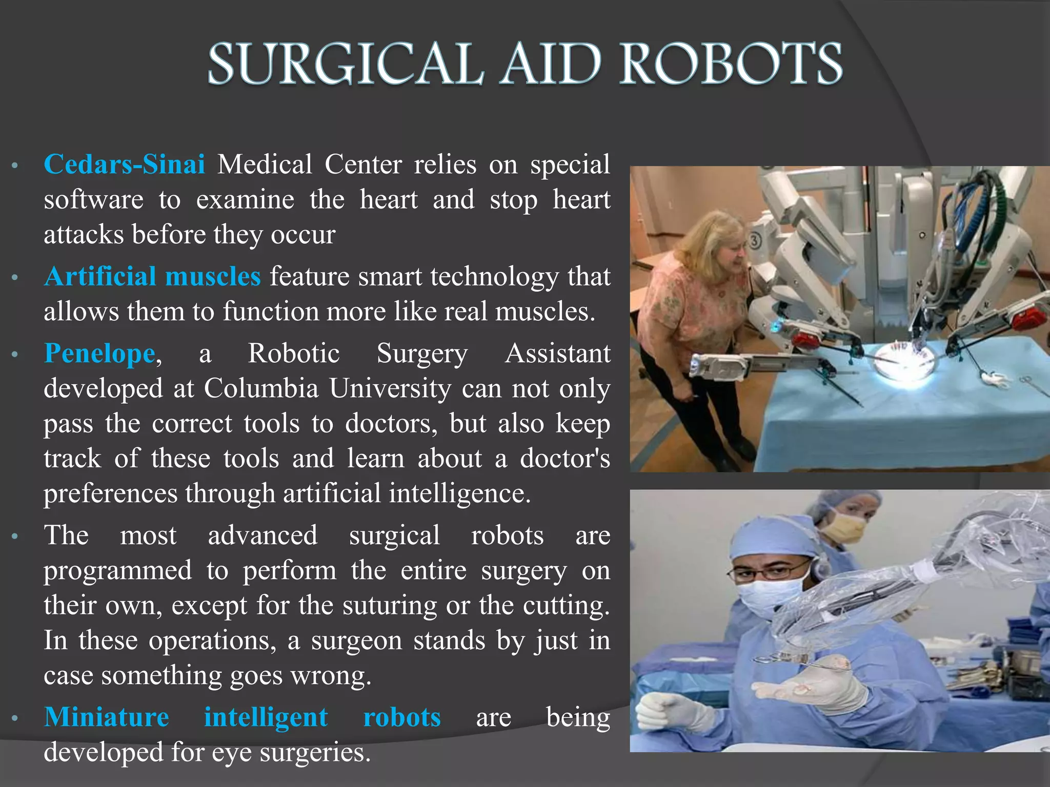 • Cedars-Sinai Medical Center relies on special
software to examine the heart and stop heart
attacks before they occur
• Artificial muscles feature smart technology that
allows them to function more like real muscles.
• Penelope, a Robotic Surgery Assistant
developed at Columbia University can not only
pass the correct tools to doctors, but also keep
track of these tools and learn about a doctor's
preferences through artificial intelligence.
• The most advanced surgical robots are
programmed to perform the entire surgery on
their own, except for the suturing or the cutting.
In these operations, a surgeon stands by just in
case something goes wrong.
• Miniature intelligent robots are being
developed for eye surgeries.
 