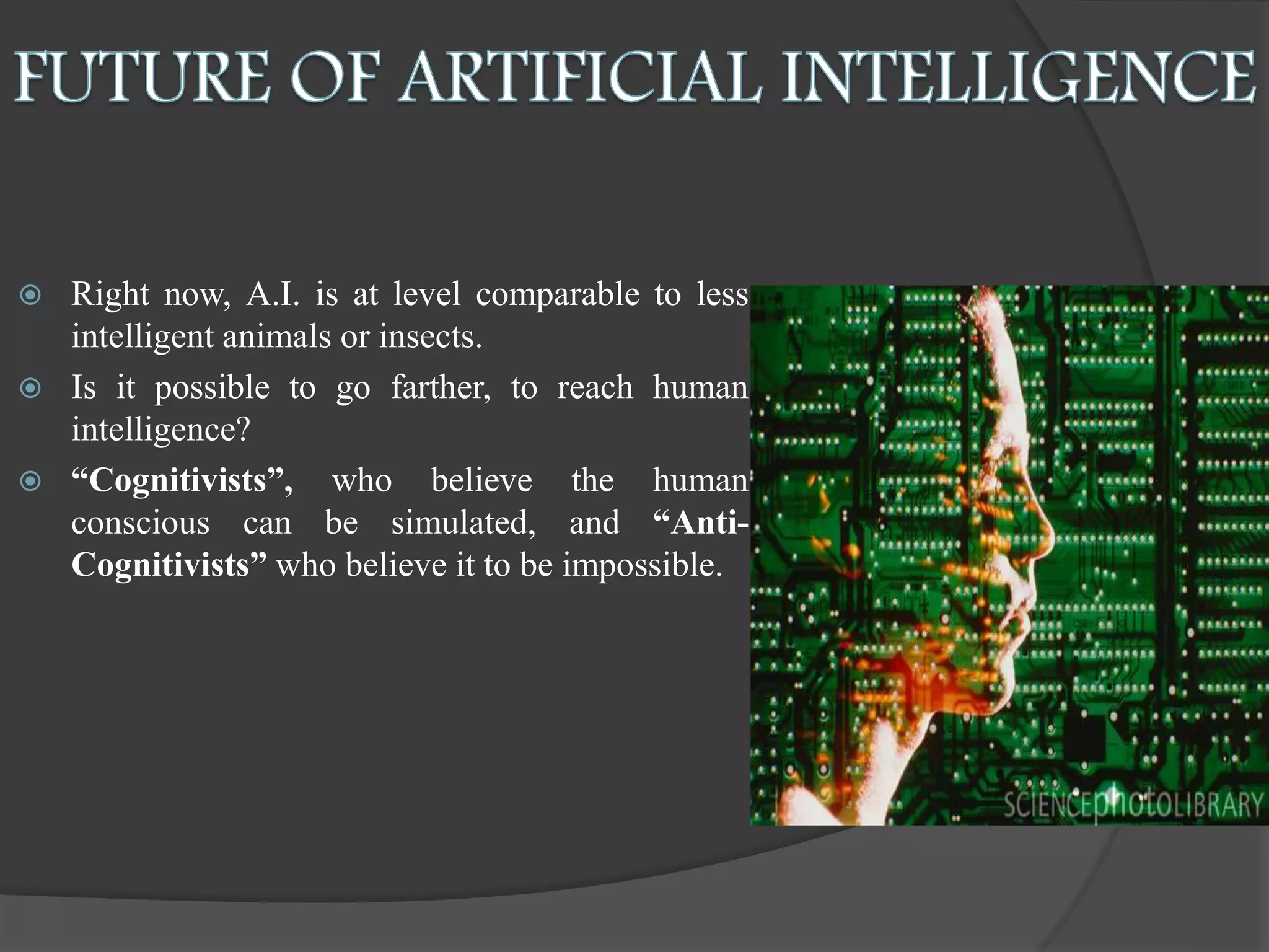  Right now, A.I. is at level comparable to less
intelligent animals or insects.
 Is it possible to go farther, to reach human
intelligence?
 “Cognitivists”, who believe the human
conscious can be simulated, and “Anti-
Cognitivists” who believe it to be impossible.
 