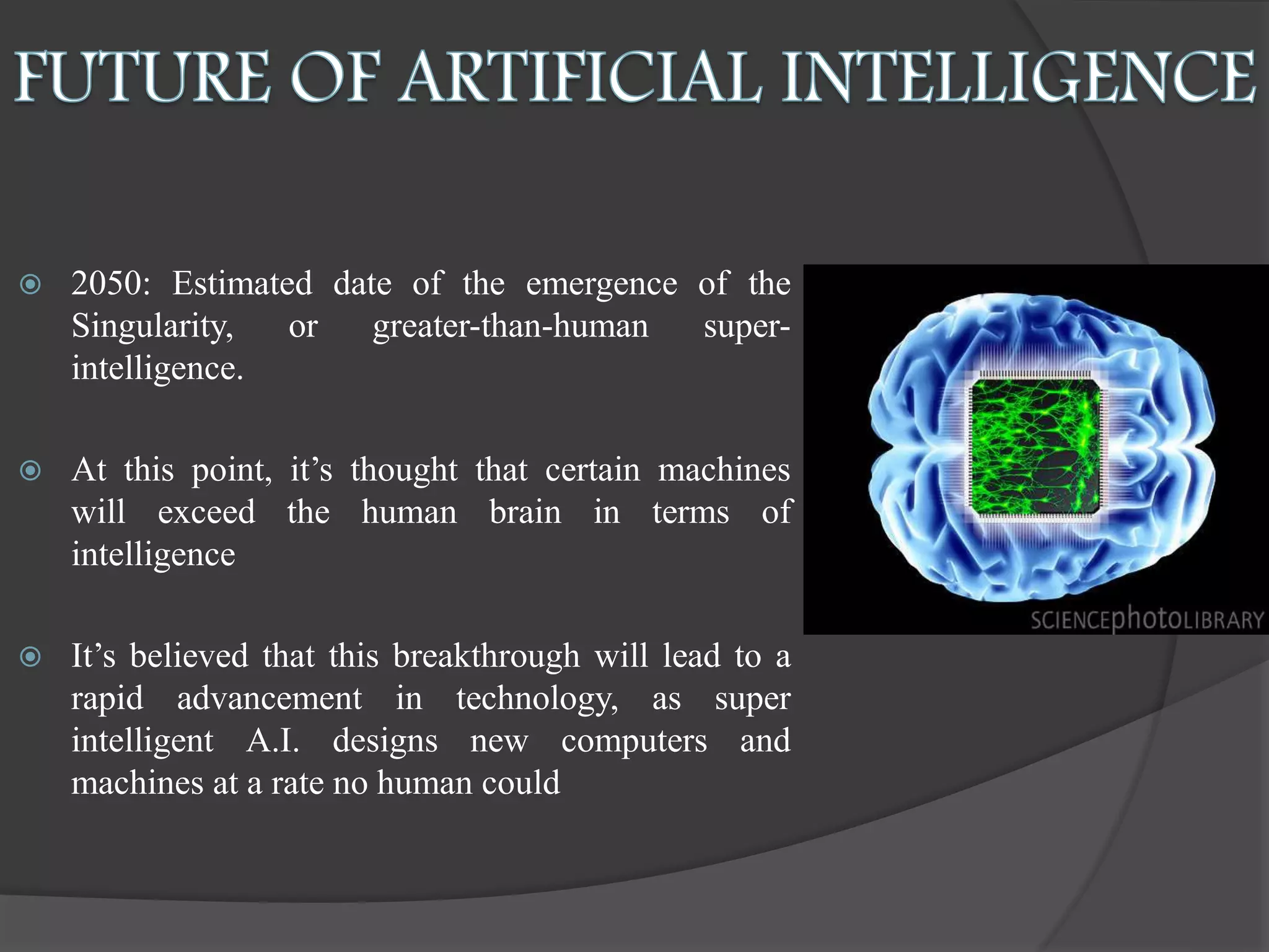  2050: Estimated date of the emergence of the
Singularity, or greater-than-human super-
intelligence.
 At this point, it’s thought that certain machines
will exceed the human brain in terms of
intelligence
 It’s believed that this breakthrough will lead to a
rapid advancement in technology, as super
intelligent A.I. designs new computers and
machines at a rate no human could
 