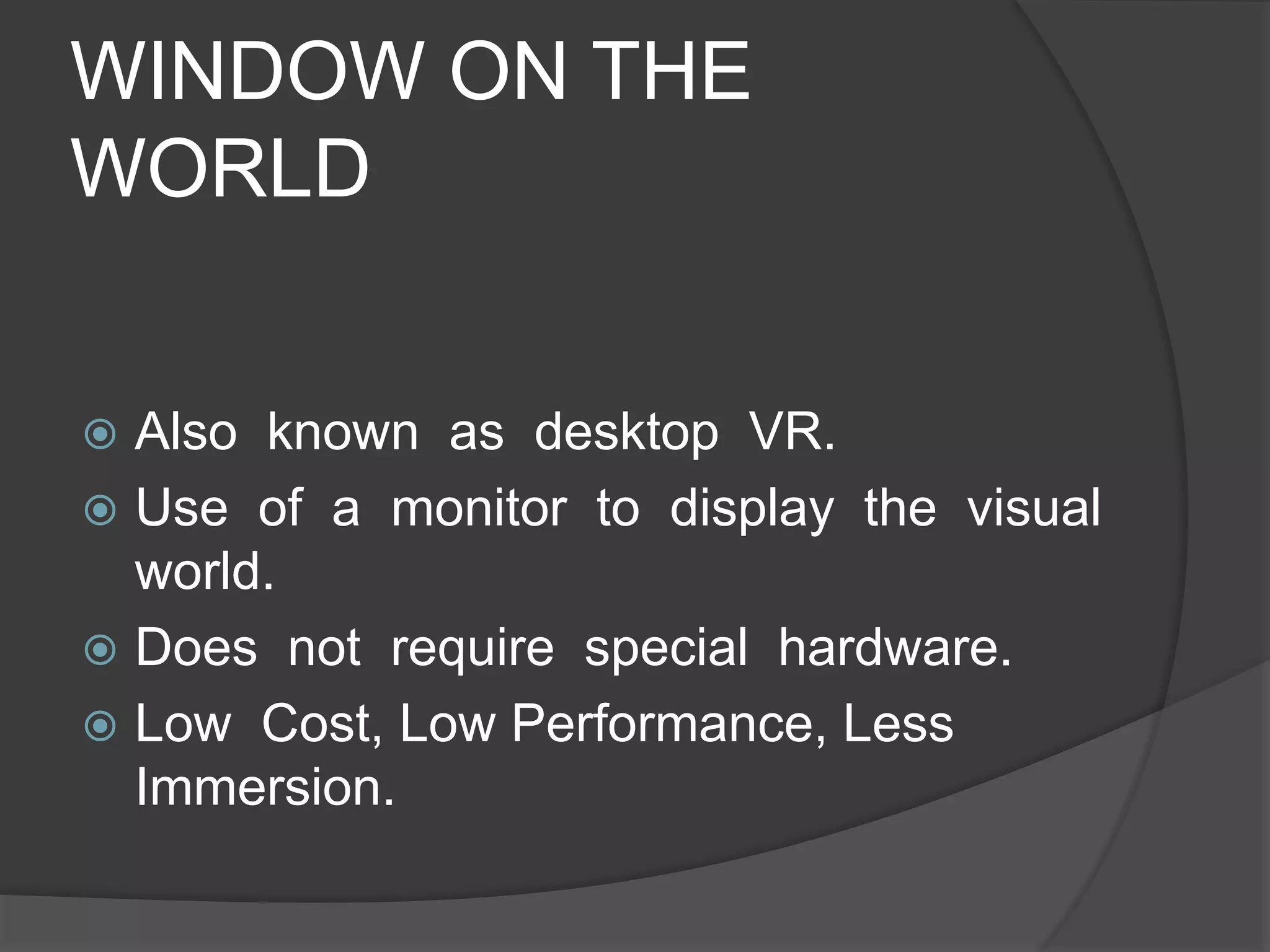 WINDOW ON THE
WORLD
 Also known as desktop VR.
 Use of a monitor to display the visual
world.
 Does not require special hardware.
 Low Cost, Low Performance, Less
Immersion.
 
