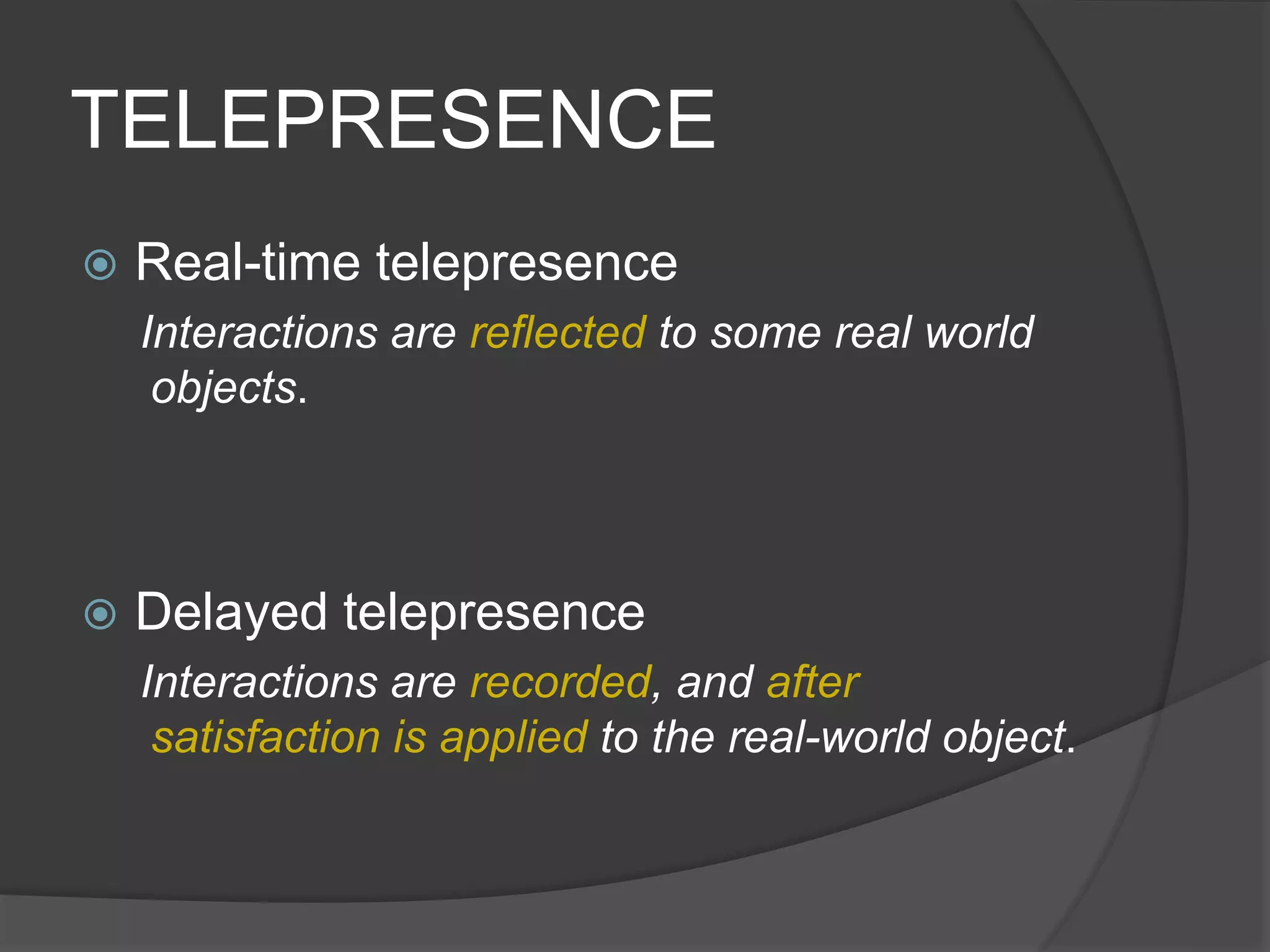TELEPRESENCE
 Real-time telepresence
Interactions are reflected to some real world
objects.
 Delayed telepresence
Interactions are recorded, and after
satisfaction is applied to the real-world object.
 