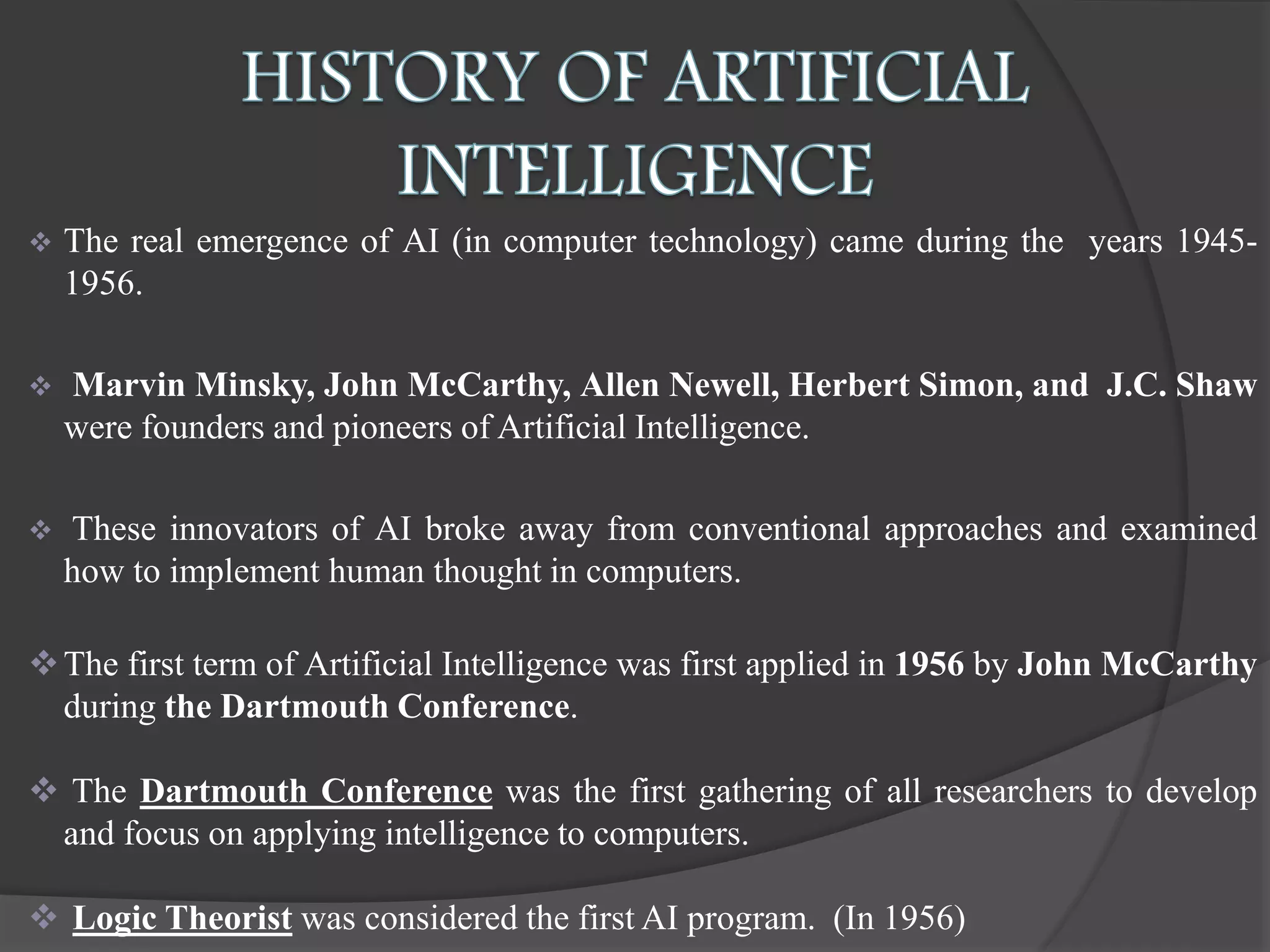  The real emergence of AI (in computer technology) came during the years 1945-
1956.
 Marvin Minsky, John McCarthy, Allen Newell, Herbert Simon, and J.C. Shaw
were founders and pioneers of Artificial Intelligence.
 These innovators of AI broke away from conventional approaches and examined
how to implement human thought in computers.
The first term of Artificial Intelligence was first applied in 1956 by John McCarthy
during the Dartmouth Conference.
 The Dartmouth Conference was the first gathering of all researchers to develop
and focus on applying intelligence to computers.
 Logic Theorist was considered the first AI program. (In 1956)
 