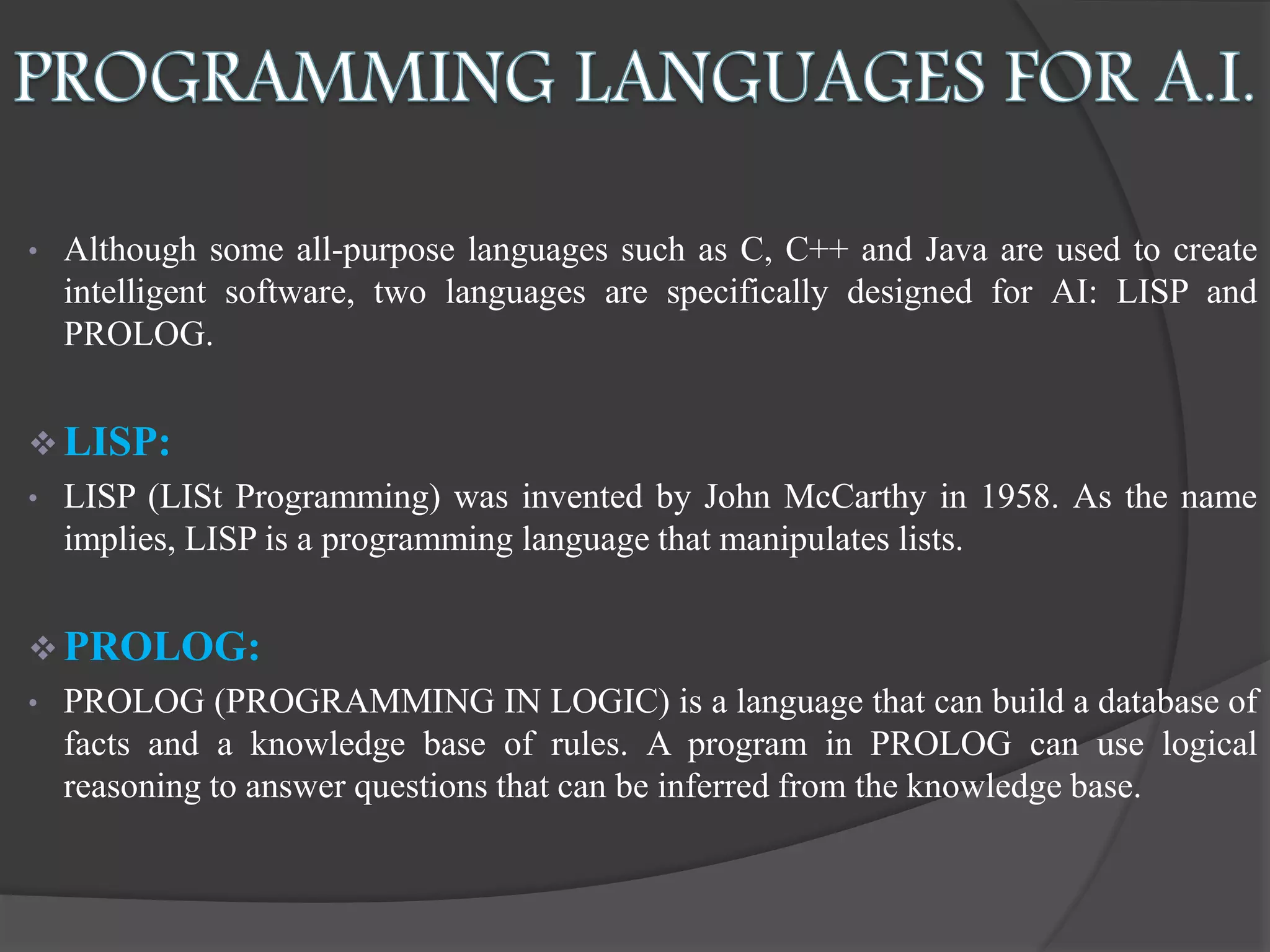 • Although some all-purpose languages such as C, C++ and Java are used to create
intelligent software, two languages are specifically designed for AI: LISP and
PROLOG.
 LISP:
• LISP (LISt Programming) was invented by John McCarthy in 1958. As the name
implies, LISP is a programming language that manipulates lists.
 PROLOG:
• PROLOG (PROGRAMMING IN LOGIC) is a language that can build a database of
facts and a knowledge base of rules. A program in PROLOG can use logical
reasoning to answer questions that can be inferred from the knowledge base.
 