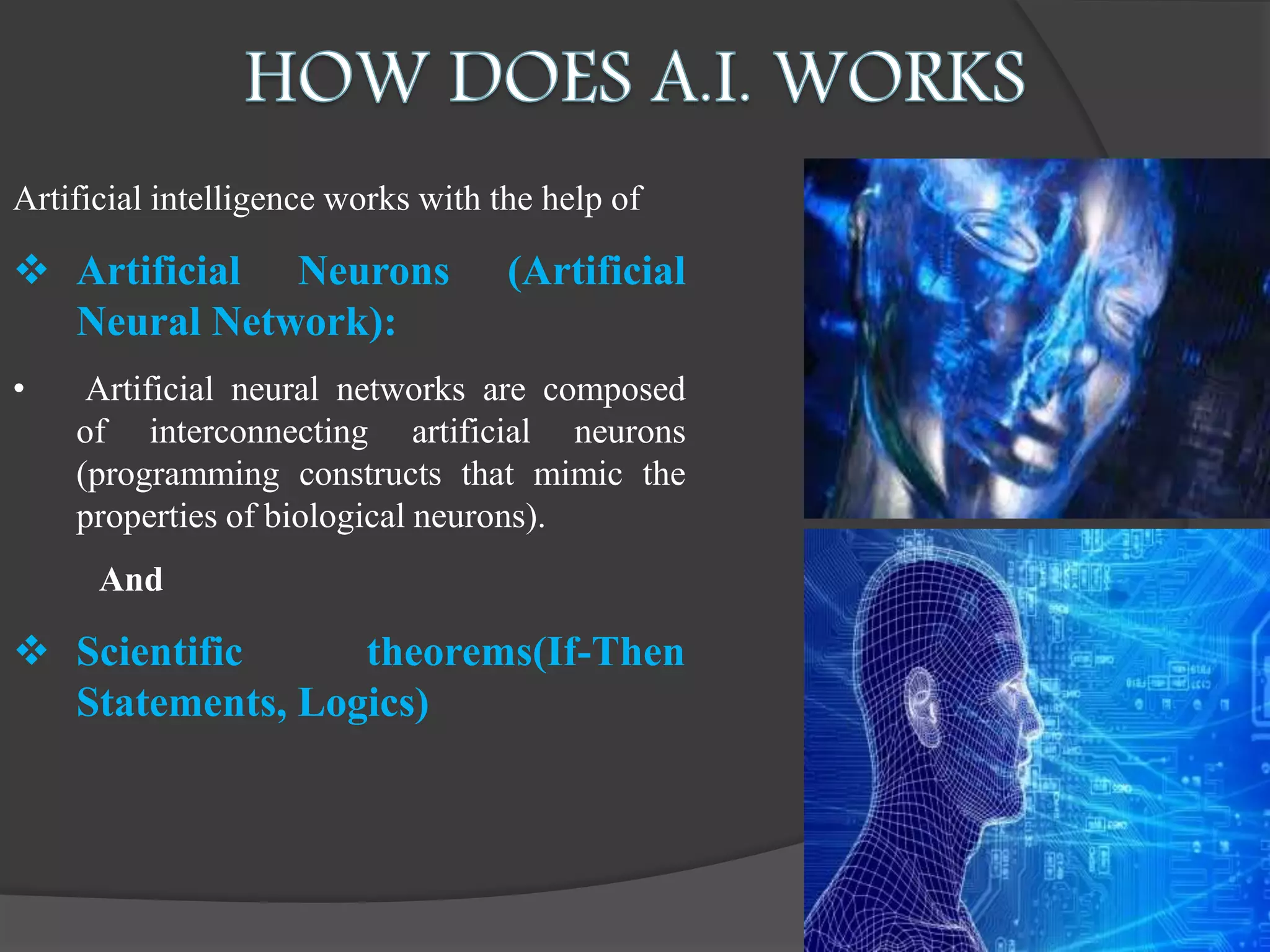 Artificial intelligence works with the help of
 Artificial Neurons (Artificial
Neural Network):
• Artificial neural networks are composed
of interconnecting artificial neurons
(programming constructs that mimic the
properties of biological neurons).
And
 Scientific theorems(If-Then
Statements, Logics)
 