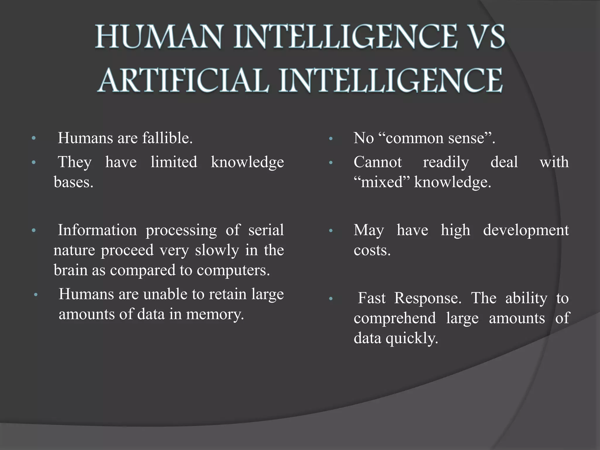 • Humans are fallible.
• They have limited knowledge
bases.
• Information processing of serial
nature proceed very slowly in the
brain as compared to computers.
• Humans are unable to retain large
amounts of data in memory.
• No “common sense”.
• Cannot readily deal with
“mixed” knowledge.
• May have high development
costs.
• Fast Response. The ability to
comprehend large amounts of
data quickly.
 