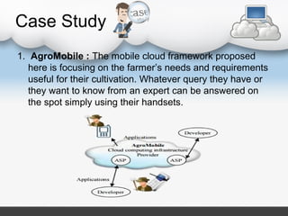 Case Study
1. AgroMobile : The mobile cloud framework proposed
here is focusing on the farmer’s needs and requirements
useful for their cultivation. Whatever query they have or
they want to know from an expert can be answered on
the spot simply using their handsets.
 
