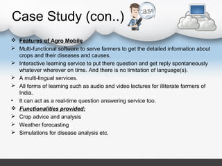 Case Study (con..)
 Features of Agro Mobile
 Multi-functional software to serve farmers to get the detailed information about
crops and their diseases and causes.
 Interactive learning service to put there question and get reply spontaneously
whatever wherever on time. And there is no limitation of language(s).
 A multi-lingual services.
 All forms of learning such as audio and video lectures for illiterate farmers of
India.
• It can act as a real-time question answering service too.
 Functionalities provided:
 Crop advice and analysis
 Weather forecasting
 Simulations for disease analysis etc.
 
