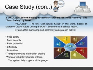 Case Study (con..)
2. AKOLogic: World leading traceability software for "Food Security" and
"Food Safety" by Israel
"AKOLogic" - The first "Agricultural Cloud" in the world, based on
Microsoft Cloud "Azure", using a SAAS - Software as a Service model.
By using this monitoring and control system you can active:
• Food safety
• Food security
• Plant protection
• Efficiency
• Innovation
•Transparency and information sharing
•Working with internationals entities.
The system fully supports all language
 