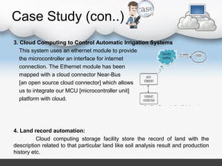 Case Study (con..)
3. Cloud Computing to Control Automatic Irrigation Systems
This system uses an ethernet module to provide
the microcontroller an interface for internet
connection. The Ethernet module has been
mapped with a cloud connector Near-Bus
[an open source cloud connector] which allows
us to integrate our MCU [microcontroller unit]
platform with cloud.
4. Land record automation:
Cloud computing storage facility store the record of land with the
description related to that particular land like soil analysis result and production
history etc.
 