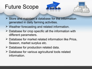 Future Scope
 Store and maintain a database for the information
generated in daily farming activities.
 Weather forecasting and related information.
 Database for crop specific all the information with
different parameters.
 Database for market related information like Price,
Season, market surplus etc.
 Database for production related data.
 Database for various agricultural tools related
information.
 