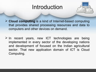 Introduction
 Cloud computing is a kind of Internet-based computing
that provides shared processing resources and data to
computers and other devices on demand.
 In recent years, new ICT technologies are being
implemented in every sector of the developing nations
and development of focused on the Indian agricultural
sector. That new application domain of ICT is Cloud
Computing.
 