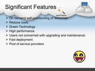  On demand self-provisioning of resources
 Reduce costs
 Green Technology
 High performance
 Users not concerned with upgrading and maintenance
 Fast deployment
 Pool of service providers
Significant Features
 