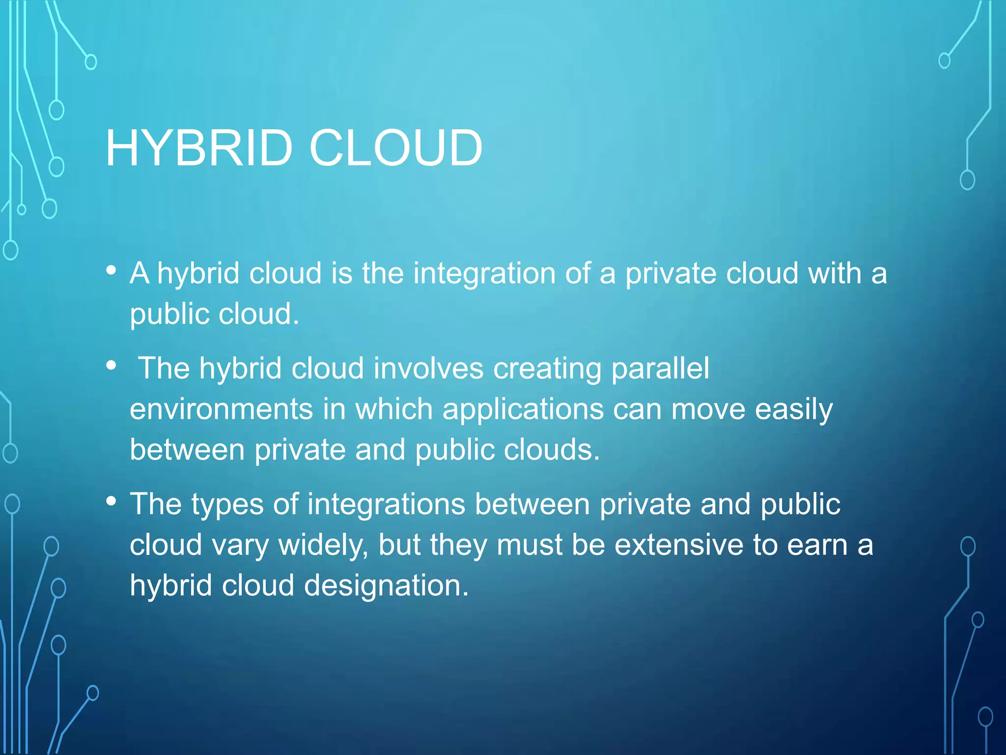 HYBRID CLOUD
• A hybrid cloud is the integration of a private cloud with a
public cloud.
• The hybrid cloud involves creating parallel
environments in which applications can move easily
between private and public clouds.
• The types of integrations between private and public
cloud vary widely, but they must be extensive to earn a
hybrid cloud designation.
 